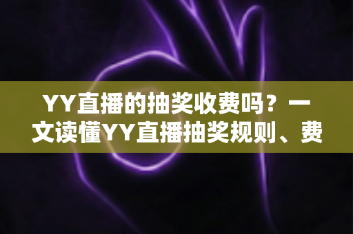 YY直播的抽奖收费吗？一文读懂YY直播抽奖规则、费用与避坑指南