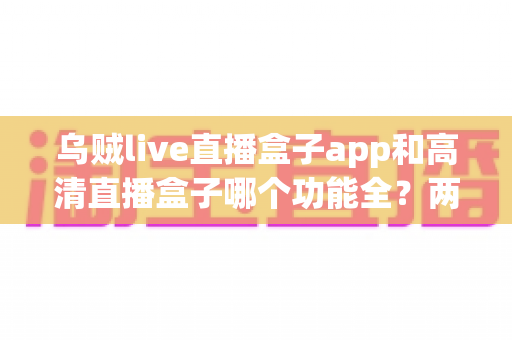 乌贼live直播盒子app和高清直播盒子哪个功能全？两款热门直播盒子深度对比与选购指南