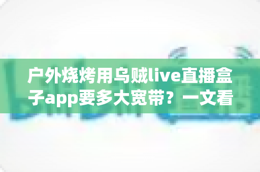 户外烧烤用乌贼live直播盒子app要多大宽带?一文看懂户外直播带宽需求与稳定推流全攻略 户外烧烤用乌贼live直播盒子app要多大宽带?一文看懂户外直播带宽需求与稳定推流全攻略