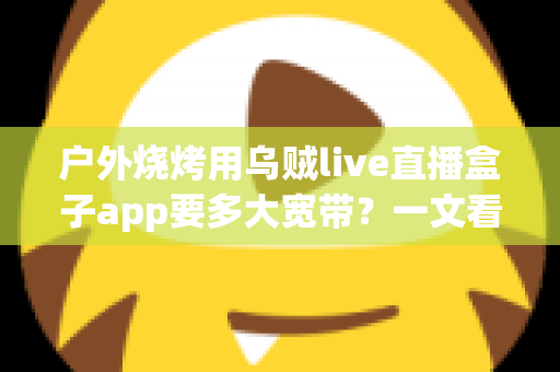 户外烧烤用乌贼live直播盒子app要多大宽带？一文看懂户外直播带宽需求与稳定推流全攻略