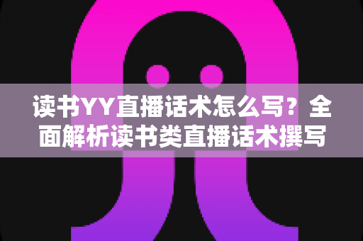 读书YY直播话术怎么写？全面解析读书类直播话术撰写技巧与实战模板