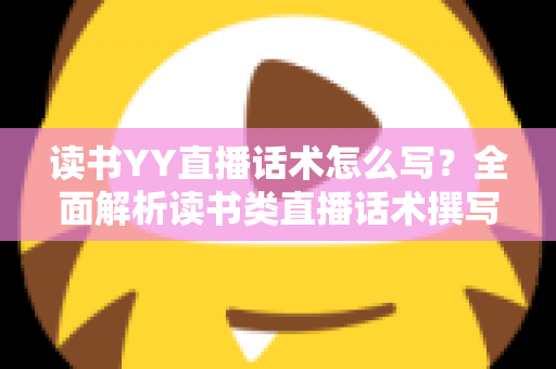 读书YY直播话术怎么写？全面解析读书类直播话术撰写技巧与实战模板