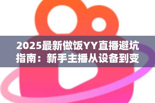 2025最新做饭YY直播避坑指南:新手主播从设备到变现的全流程防雷手册 2025最新做饭YY直播避坑指南:新手主播从设备到变现的全流程防雷手册