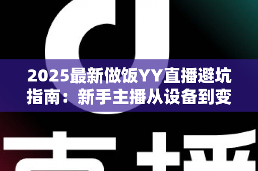 2025最新做饭YY直播避坑指南:新手主播从设备到变现的全流程防雷手册 2025最新做饭YY直播避坑指南:新手主播从设备到变现的全流程防雷手册