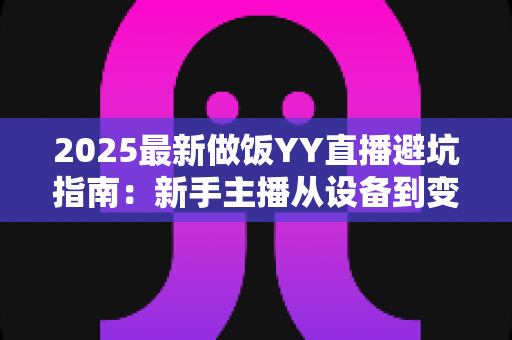 2025最新做饭YY直播避坑指南:新手主播从设备到变现的全流程防雷手册 2025最新做饭YY直播避坑指南:新手主播从设备到变现的全流程防雷手册
