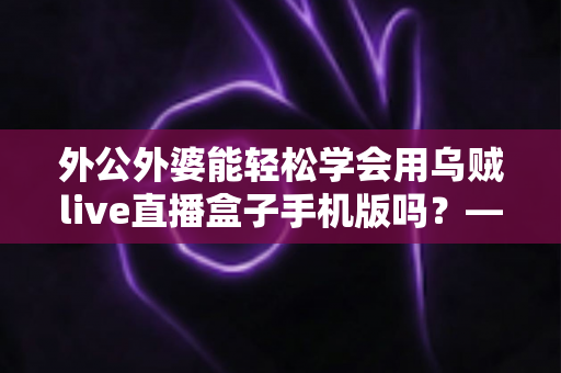 外公外婆能轻松学会用乌贼live直播盒子手机版吗?——银发族直播入门全攻略 外公外婆能轻松学会用乌贼live直播盒子手机版吗?——银发族直播入门全攻略