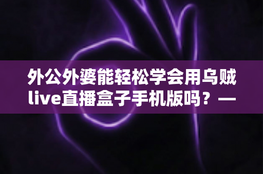外公外婆能轻松学会用乌贼live直播盒子手机版吗？——银发族直播入门全攻略