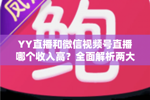 YY直播和微信视频号直播哪个收入高?全面解析两大平台变现能力与主播赚钱指南 YY直播和微信视频号直播哪个收入高?全面解析两大平台变现能力与主播赚钱指南
