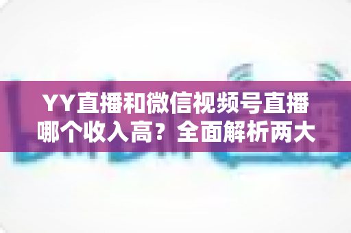YY直播和微信视频号直播哪个收入高？全面解析两大平台变现能力与主播赚钱指南