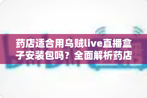 药店适合用乌贼live直播盒子安装包吗？全面解析药店直播营销的机遇与挑战