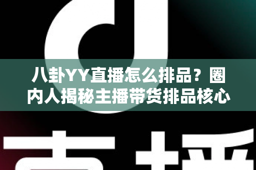 八卦YY直播怎么排品？圈内人揭秘主播带货排品核心逻辑与实战攻略