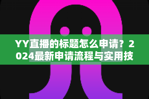 YY直播的标题怎么申请？2024最新申请流程与实用技巧全解析