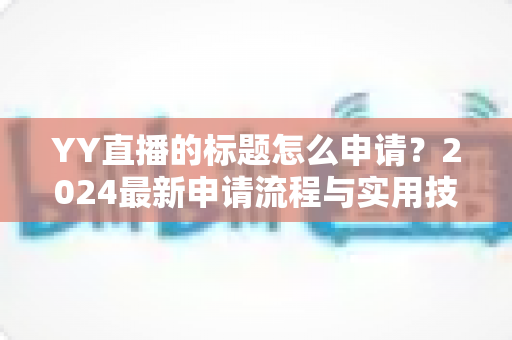YY直播的标题怎么申请？2024最新申请流程与实用技巧全解析