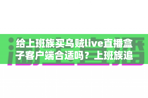 给上班族买乌贼live直播盒子客户端合适吗?上班族追剧看直播的深度选购指南与利弊全解析 给上班族买乌贼live直播盒子客户端合适吗?上班族追剧看直播的深度选购指南与利弊全解析