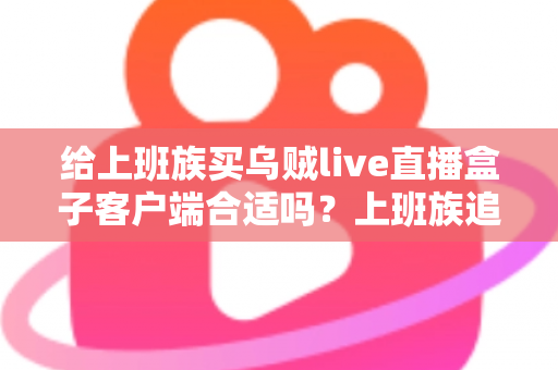 给上班族买乌贼live直播盒子客户端合适吗？上班族追剧看直播的深度选购指南与利弊全解析