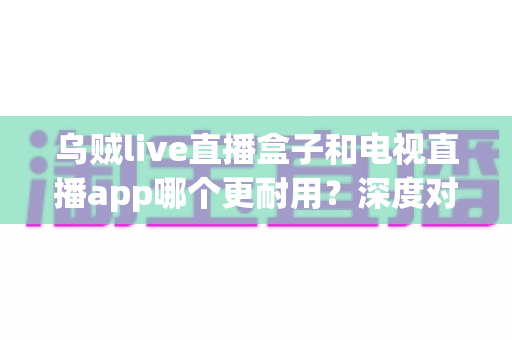 乌贼live直播盒子和电视直播app哪个更耐用？深度对比分析助你做出明智选择
