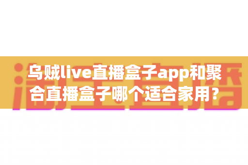 乌贼live直播盒子app和聚合直播盒子哪个适合家用？家用电视直播软件深度对比与选购指南