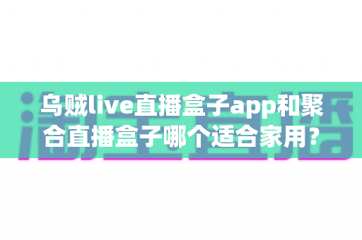 乌贼live直播盒子app和聚合直播盒子哪个适合家用？家用电视直播软件深度对比与选购指南