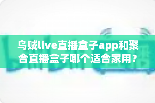 乌贼live直播盒子app和聚合直播盒子哪个适合家用？家用电视直播软件深度对比与选购指南
