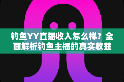 钓鱼YY直播收入怎么样?全面解析钓鱼主播的真实收益与变现之道 钓鱼YY直播收入怎么样?全面解析钓鱼主播的真实收益与变现之道