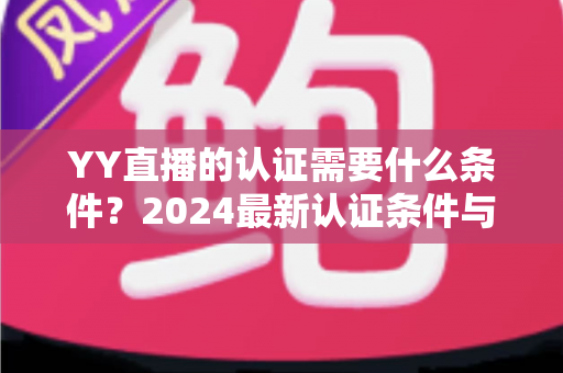 YY直播的认证需要什么条件？2024最新认证条件与申请全流程详解