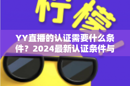 YY直播的认证需要什么条件？2024最新认证条件与申请全流程详解