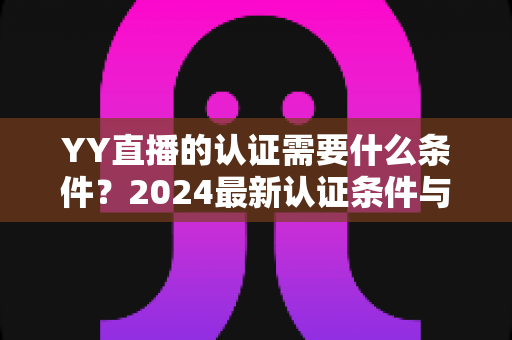 YY直播的认证需要什么条件？2024最新认证条件与申请全流程详解