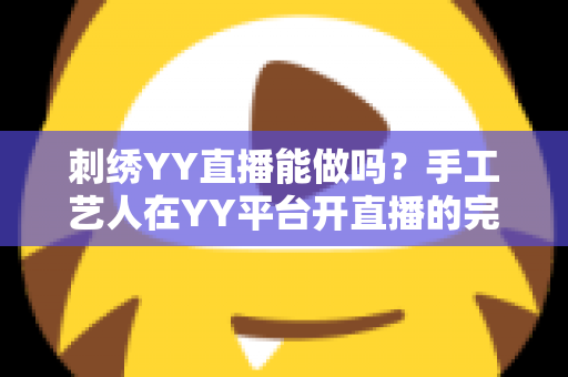 刺绣YY直播能做吗？手工艺人在YY平台开直播的完整指南与变现解析