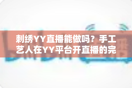 刺绣YY直播能做吗？手工艺人在YY平台开直播的完整指南与变现解析