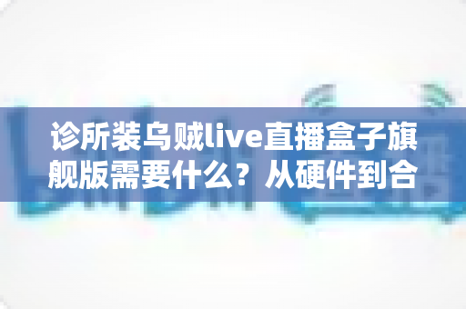 诊所装乌贼live直播盒子旗舰版需要什么？从硬件到合规的完整准备指南
