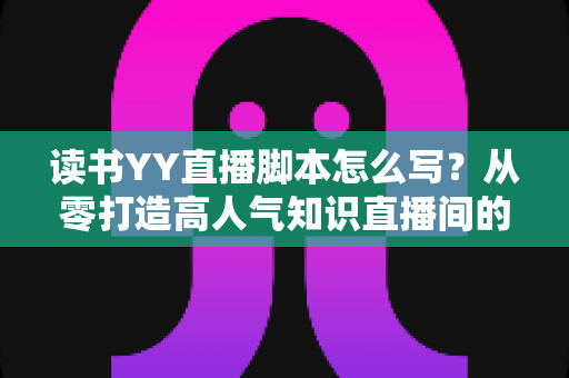 读书YY直播脚本怎么写?从零打造高人气知识直播间的完整实战指南 读书YY直播脚本怎么写?从零打造高人气知识直播间的完整实战指南