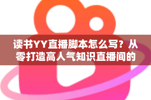 读书YY直播脚本怎么写？从零打造高人气知识直播间的完整实战指南