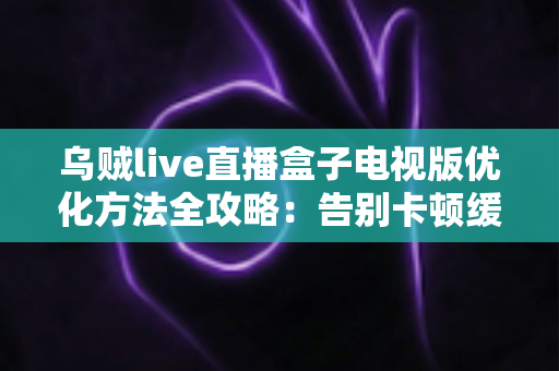 乌贼live直播盒子电视版优化方法全攻略：告别卡顿缓冲，畅享高清流畅直播体验