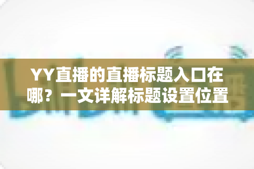 YY直播的直播标题入口在哪?一文详解标题设置位置与高效修改方法 YY直播的直播标题入口在哪?一文详解标题设置位置与高效修改方法