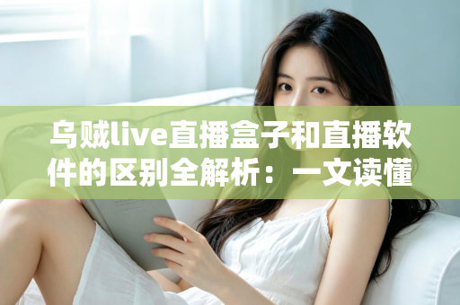 乌贼live直播盒子和直播软件的区别全解析：一文读懂直播硬件与软件方案，帮你的直播间选对工具