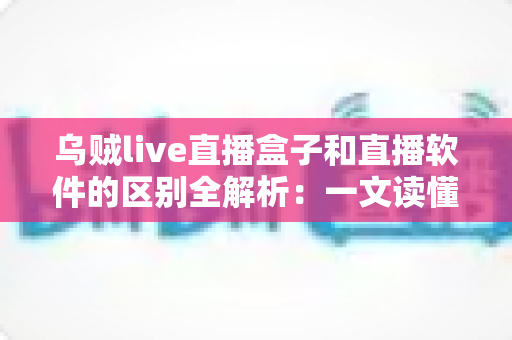 乌贼live直播盒子和直播软件的区别全解析：一文读懂直播硬件与软件方案，帮你的直播间选对工具