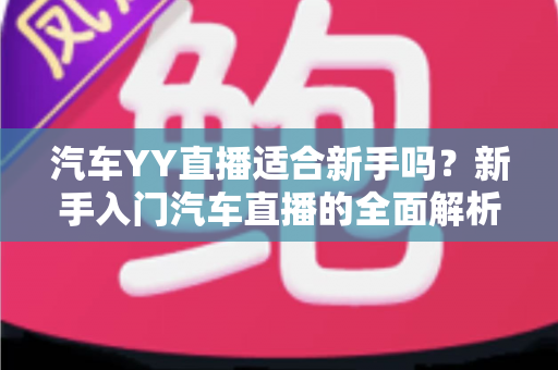 汽车YY直播适合新手吗?新手入门汽车直播的全面解析与实用指南 汽车YY直播适合新手吗?新手入门汽车直播的全面解析与实用指南