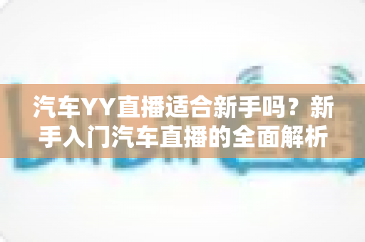 汽车YY直播适合新手吗?新手入门汽车直播的全面解析与实用指南 汽车YY直播适合新手吗?新手入门汽车直播的全面解析与实用指南
