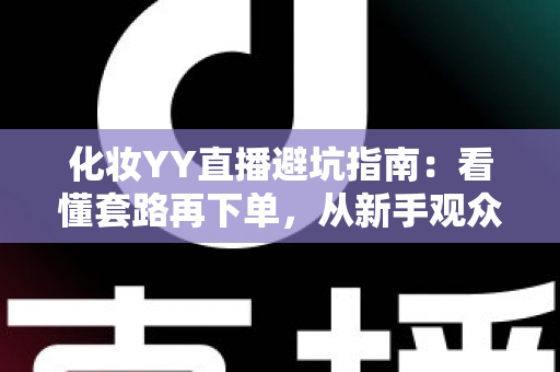 化妆YY直播避坑指南：看懂套路再下单，从新手观众到新晋主播都能用