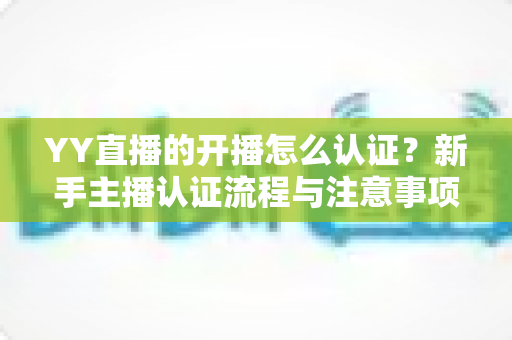YY直播的开播怎么认证？新手主播认证流程与注意事项完全指南