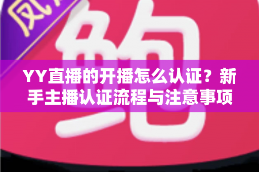YY直播的开播怎么认证？新手主播认证流程与注意事项完全指南