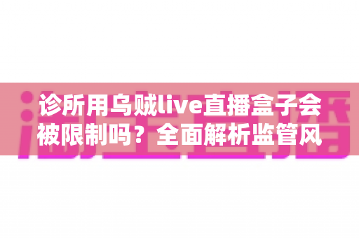 诊所用乌贼live直播盒子会被限制吗?全面解析监管风险、合规问题与诊所实用替代方案 诊所用乌贼live直播盒子会被限制吗?全面解析监管风险、合规问题与诊所实用替代方案
