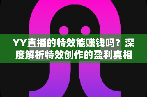 YY直播的特效能赚钱吗？深度解析特效创作的盈利真相与变现全攻略