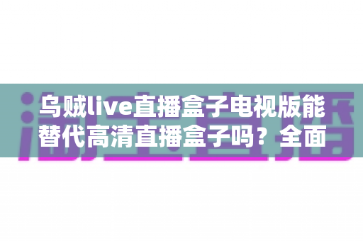 乌贼live直播盒子电视版能替代高清直播盒子吗？全面对比解析与选购指南