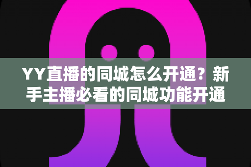 YY直播的同城怎么开通？新手主播必看的同城功能开通全攻略与流量运营技巧