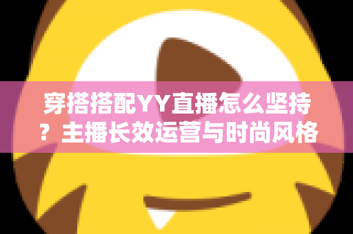 穿搭搭配YY直播怎么坚持?主播长效运营与时尚风格打造全攻略 穿搭搭配YY直播怎么坚持?主播长效运营与时尚风格打造全攻略