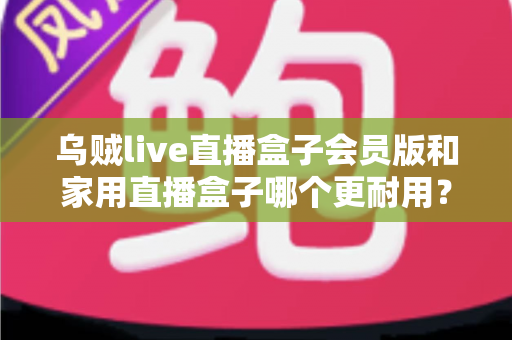 乌贼live直播盒子会员版和家用直播盒子哪个更耐用？深度解析帮你选对设备