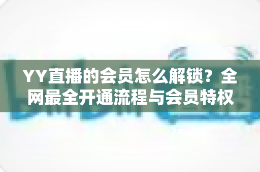 YY直播的会员怎么解锁?全网最全开通流程与会员特权指南 YY直播的会员怎么解锁?全网最全开通流程与会员特权指南
