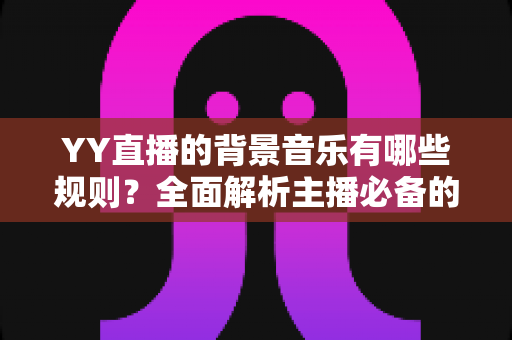 YY直播的背景音乐有哪些规则?全面解析主播必备的背景音乐使用规范与避坑指南 YY直播的背景音乐有哪些规则?全面解析主播必备的背景音乐使用规范与避坑指南