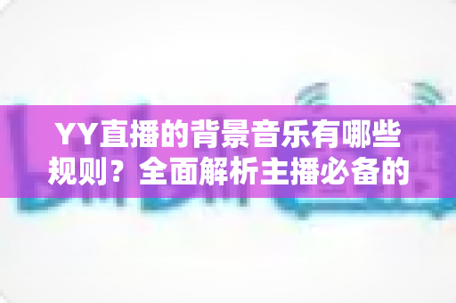 YY直播的背景音乐有哪些规则?全面解析主播必备的背景音乐使用规范与避坑指南 YY直播的背景音乐有哪些规则?全面解析主播必备的背景音乐使用规范与避坑指南
